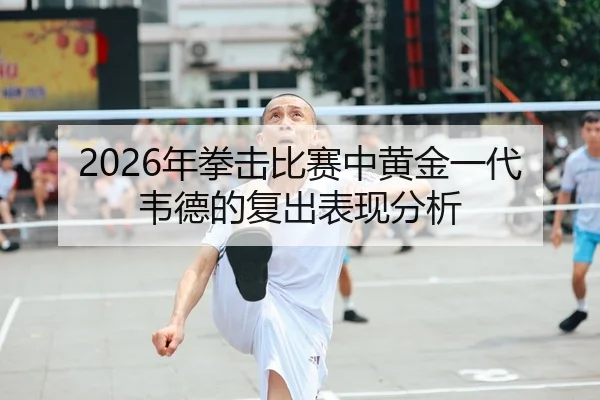 2026年拳击比赛中黄金一代韦德的复出表现分析