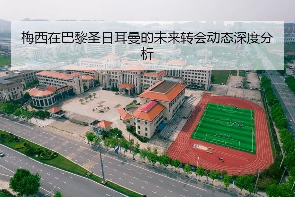 梅西在巴黎圣日耳曼的未来转会动态深度分析