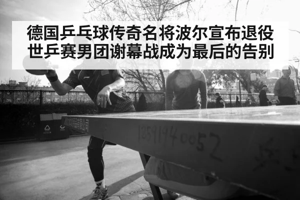德国乒乓球传奇名将波尔宣布退役世乒赛男团谢幕战成为最后的告别